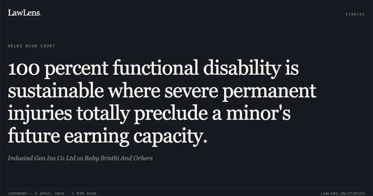 100 percent functional disability is sustainable where severe permanent injuries totally preclude a minor's future earning capacity.. Indusind Gen Ins Co Ltd vs Baby Sristhi And Orhers. Delhi High Court. LawLens