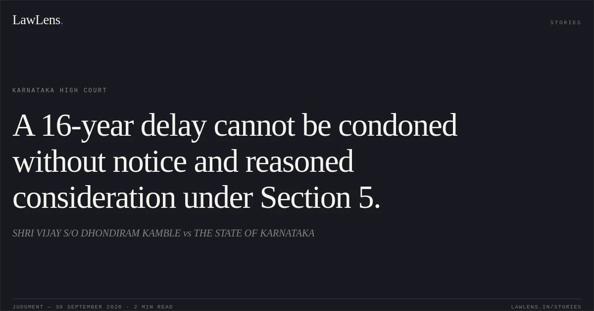 A 16-year delay cannot be condoned without notice and reasoned consideration under Section 5.. SHRI VIJAY S/O DHONDIRAM KAMBLE vs THE STATE OF KARNATAKA. Karnataka High Court. LawLens