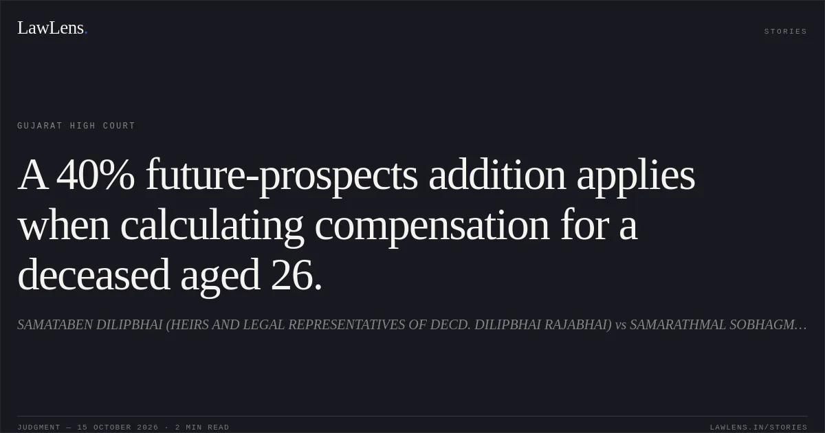 A 40% future-prospects addition applies when calculating compensation for a deceased aged 26.. SAMATABEN DILIPBHAI (HEIRS AND LEGAL REPRESENTATIVES OF DECD. DILIPBHAI RAJABHAI) vs SAMARATHMAL SOBHAGMAL JAIN. Gujarat High Court. LawLens