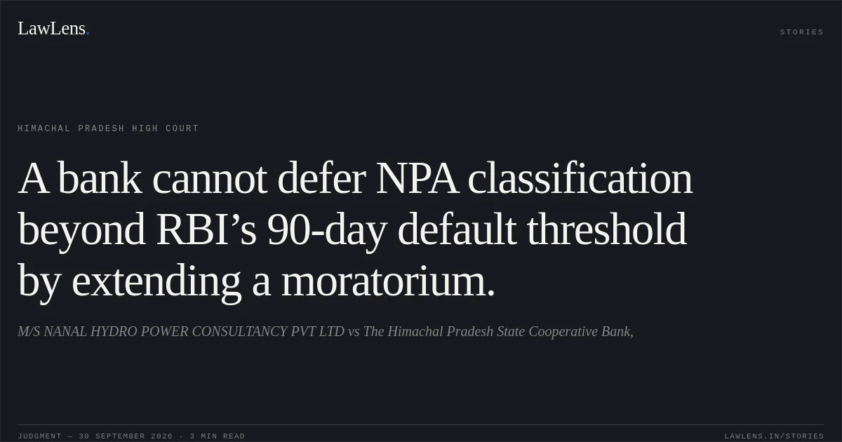 A bank cannot defer NPA classification beyond RBI’s 90-day default threshold by extending a moratorium.. M/S NANAL HYDRO POWER CONSULTANCY PVT LTD vs The Himachal Pradesh State Cooperative Bank,. Himachal Pradesh High Court. LawLens
