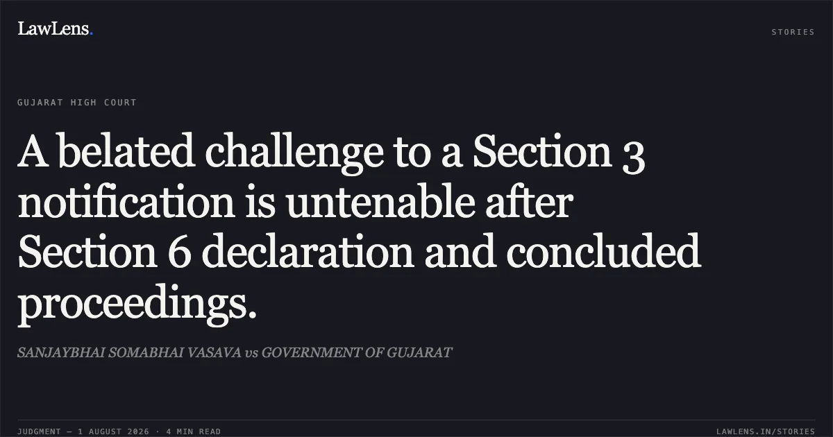 A belated challenge to a Section 3 notification is untenable after Section 6 declaration and concluded proceedings.. SANJAYBHAI SOMABHAI VASAVA vs GOVERNMENT OF GUJARAT. Gujarat High Court. LawLens