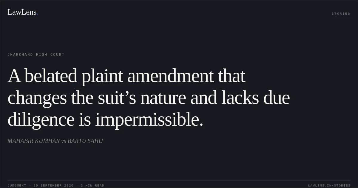 A belated plaint amendment that changes the suit’s nature and lacks due diligence is impermissible.. MAHABIR KUMHAR vs BARTU SAHU. Jharkhand High Court. LawLens