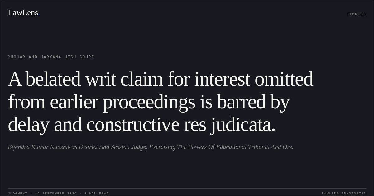 A belated writ claim for interest omitted from earlier proceedings is barred by delay and constructive res judicata.. Bijendra Kumar Kaushik vs District And Session Judge, Exercising The Powers Of Educational Tribunal And Ors.. Punjab and Haryana High Court. LawLens