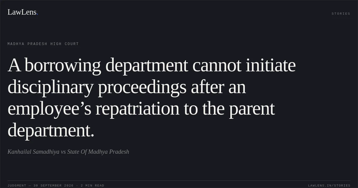 A borrowing department cannot initiate disciplinary proceedings after an employee’s repatriation to the parent department.. Kanhailal Samadhiya vs State Of Madhya Pradesh. Madhya Pradesh High Court. LawLens