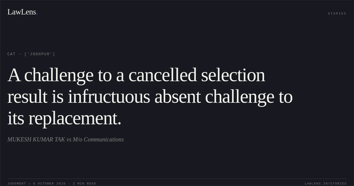 A challenge to a cancelled selection result is infructuous absent challenge to its replacement.. MUKESH KUMAR TAK vs M/o Communications. CAT - ['Jodhpur']. LawLens