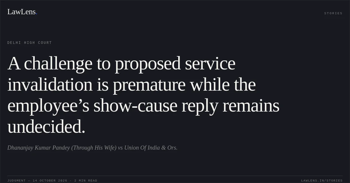 A challenge to proposed service invalidation is premature while the employee’s show-cause reply remains undecided.. Dhananjay Kumar Pandey (Through His Wife) vs Union Of India & Ors.. Delhi High Court. LawLens