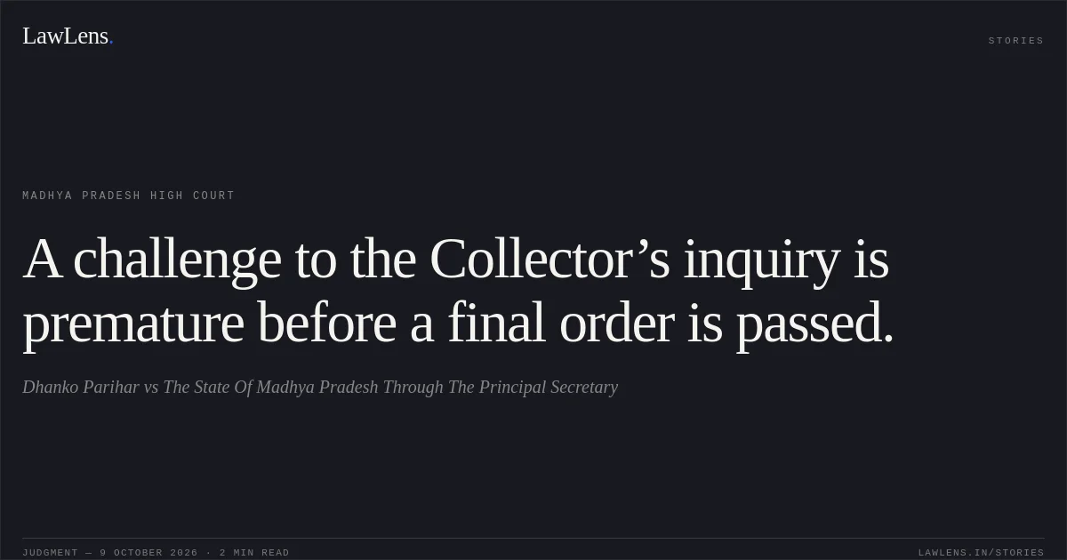 A challenge to the Collector’s inquiry is premature before a final order is passed.. Dhanko Parihar vs The State Of Madhya Pradesh Through The Principal Secretary. Madhya Pradesh High Court. LawLens