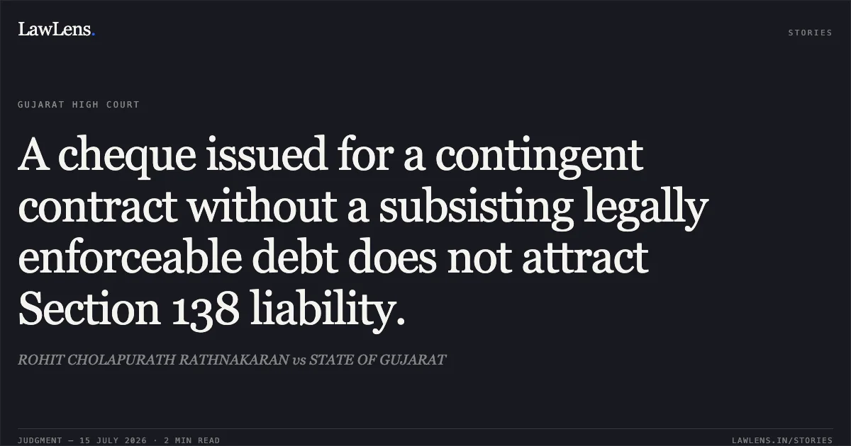 A cheque issued for a contingent contract without a subsisting legally enforceable debt does not attract Section 138 liability.. ROHIT CHOLAPURATH RATHNAKARAN vs STATE OF GUJARAT. Gujarat High Court. LawLens