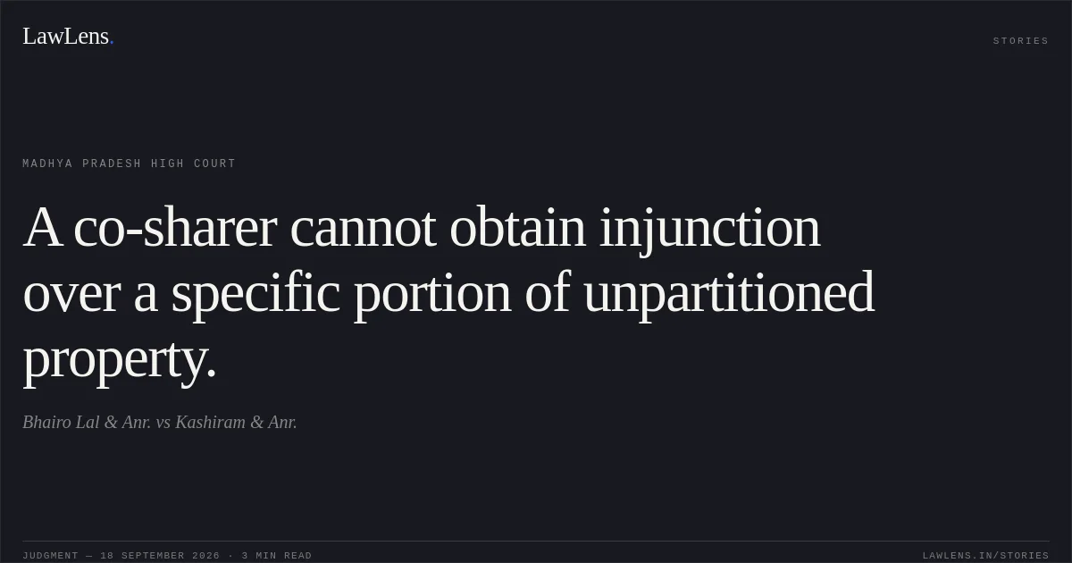 A co-sharer cannot obtain injunction over a specific portion of unpartitioned property.. Bhairo Lal & Anr. vs Kashiram & Anr.. Madhya Pradesh High Court. LawLens