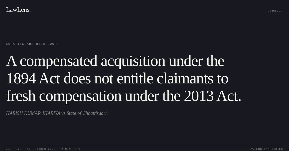 A compensated acquisition under the 1894 Act does not entitle claimants to fresh compensation under the 2013 Act.. HARISH KUMAR JHARIYA vs State of Chhattisgarh. Chhattisgarh High Court. LawLens