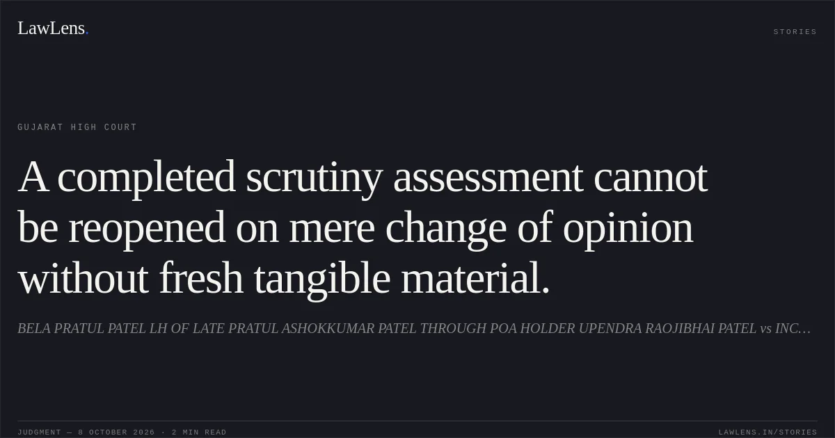A completed scrutiny assessment cannot be reopened on mere change of opinion without fresh tangible material.. BELA PRATUL PATEL LH OF LATE PRATUL ASHOKKUMAR PATEL THROUGH POA HOLDER UPENDRA RAOJIBHAI PATEL vs INCOME TAX OFFICER. Gujarat High Court. LawLens