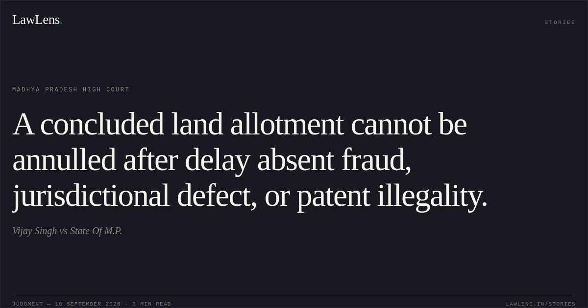 A concluded land allotment cannot be annulled after delay absent fraud, jurisdictional defect, or patent illegality.. Vijay Singh vs State Of M.P.. Madhya Pradesh High Court. LawLens