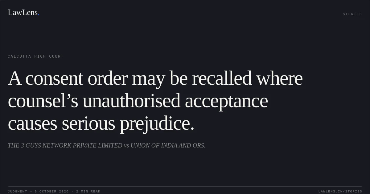 A consent order may be recalled where counsel’s unauthorised acceptance causes serious prejudice.. THE 3 GUYS NETWORK PRIVATE LIMITED vs UNION OF INDIA AND ORS.. Calcutta High Court. LawLens