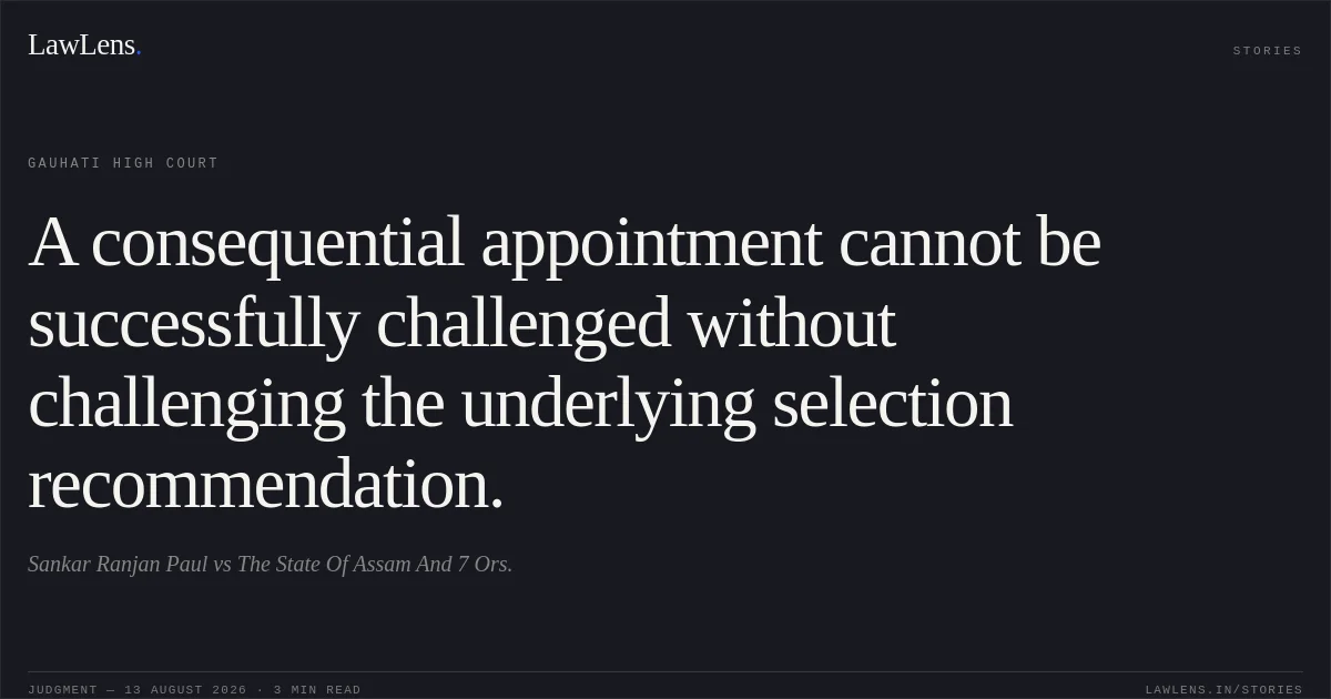 A consequential appointment cannot be successfully challenged without challenging the underlying selection recommendation.. Sankar Ranjan Paul vs The State Of Assam And 7 Ors.. Gauhati High Court. LawLens