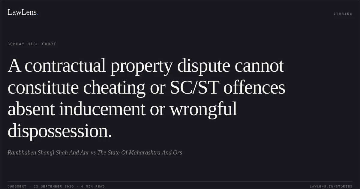 A contractual property dispute cannot constitute cheating or SC/ST offences absent inducement or wrongful dispossession.. Rambhaben Shamji Shah And Anr vs The State Of Maharashtra And Ors. Bombay High Court. LawLens