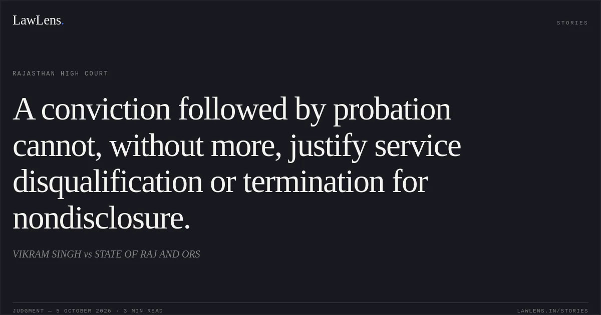 A conviction followed by probation cannot, without more, justify service disqualification or termination for nondisclosure.. VIKRAM SINGH vs STATE OF RAJ AND ORS. Rajasthan High Court. LawLens