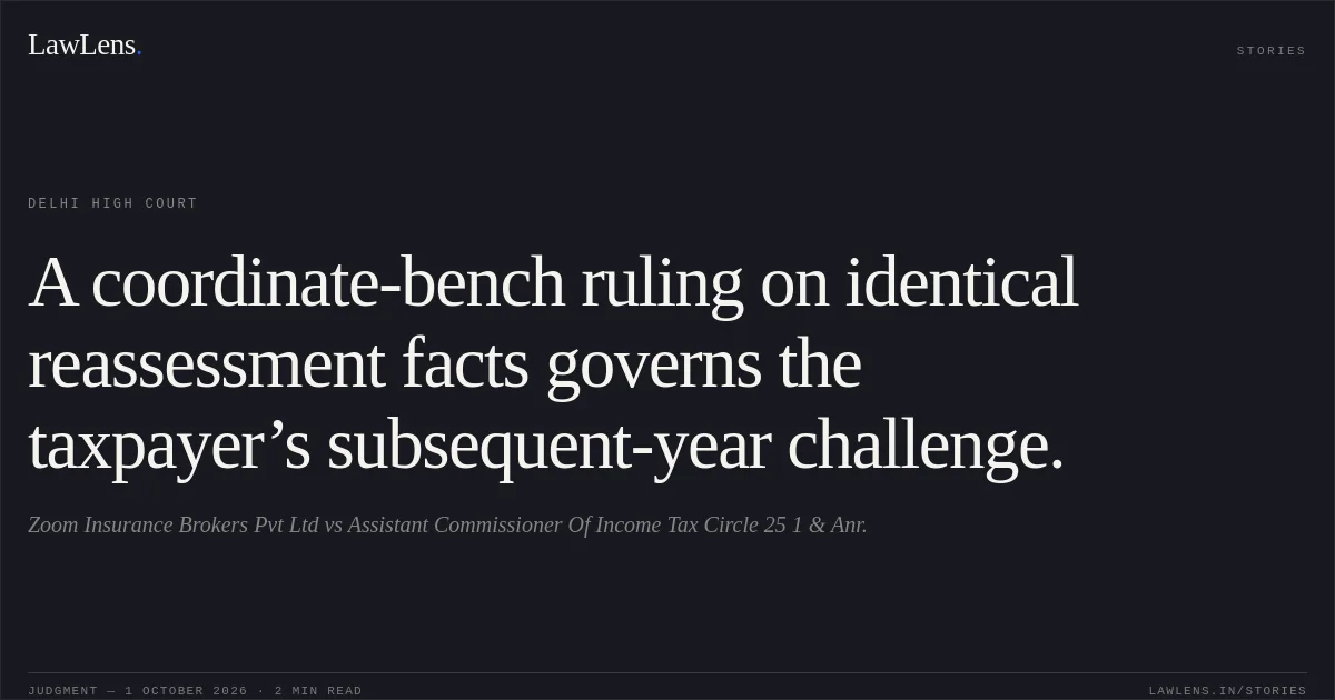 A coordinate-bench ruling on identical reassessment facts governs the taxpayer’s subsequent-year challenge.. Zoom Insurance Brokers Pvt Ltd vs Assistant Commissioner Of Income Tax Circle 25 1 & Anr.. Delhi High Court. LawLens