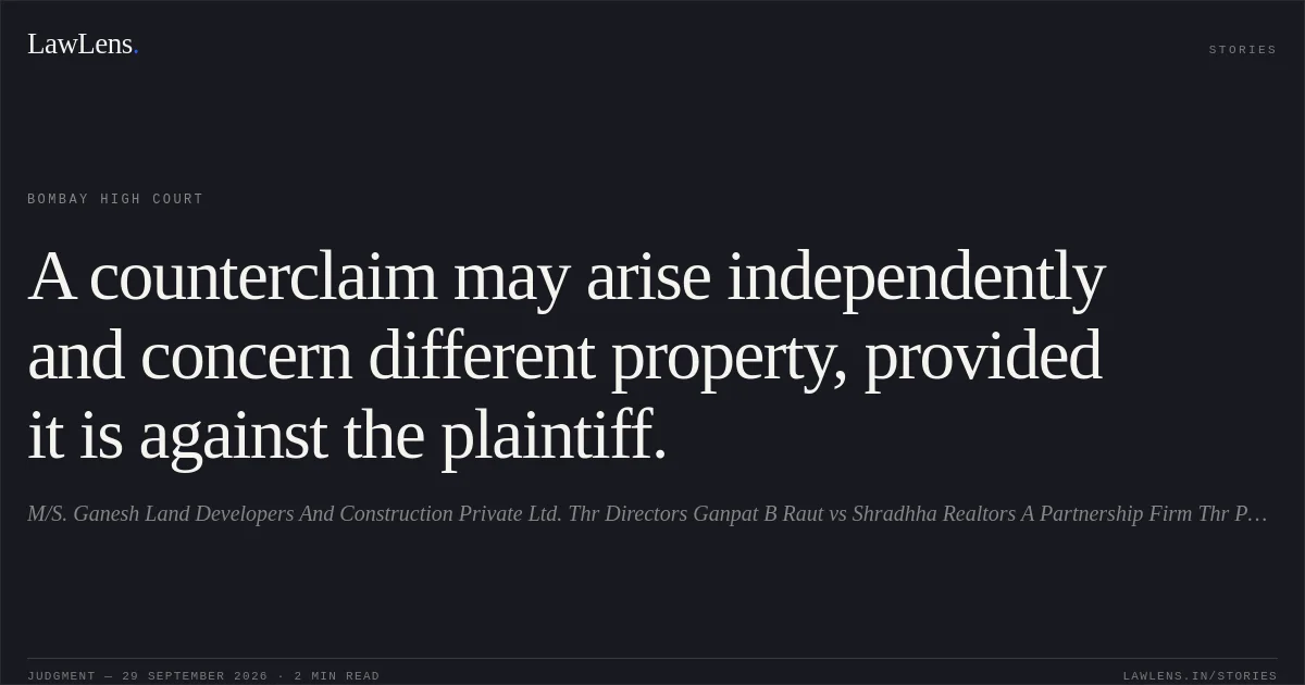 A counterclaim may arise independently and concern different property, provided it is against the plaintiff.. M/S. Ganesh Land Developers And Construction Private Ltd. Thr Directors Ganpat B Raut vs Shradhha Realtors A Partnership Firm Thr Partners Avinashkumar K Srivastav. Bombay High Court. LawLens