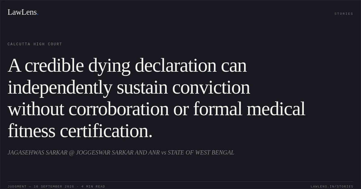 A credible dying declaration can independently sustain conviction without corroboration or formal medical fitness certification.. JAGASEHWAS SARKAR @ JOGGESWAR SARKAR AND ANR vs STATE OF WEST BENGAL. Calcutta High Court. LawLens