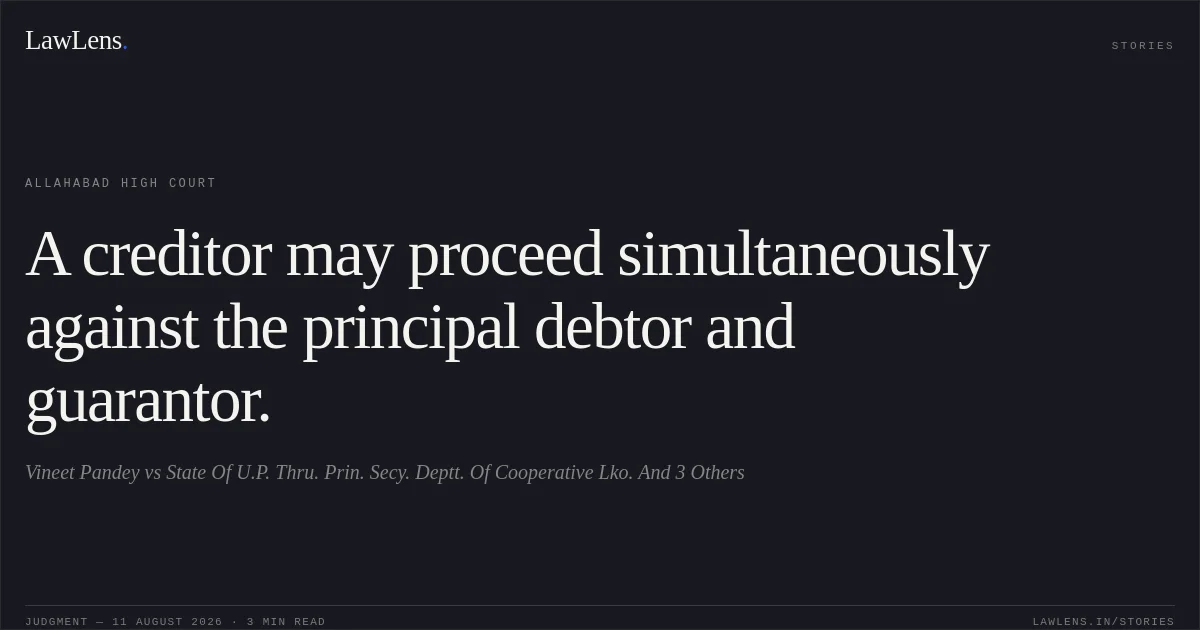 A creditor may proceed simultaneously against the principal debtor and guarantor.. Vineet Pandey vs State Of U.P. Thru. Prin. Secy. Deptt. Of Cooperative Lko. And 3 Others. Allahabad High Court. LawLens