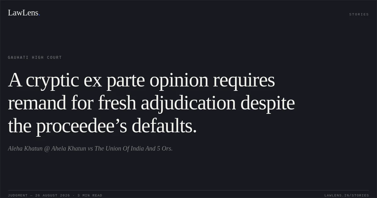 A cryptic ex parte opinion requires remand for fresh adjudication despite the proceedee’s defaults.. Aleha Khatun @ Ahela Khatun vs The Union Of India And 5 Ors.. Gauhati High Court. LawLens