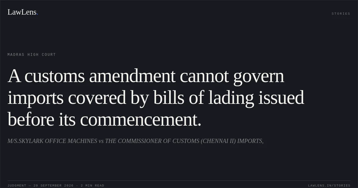 A customs amendment cannot govern imports covered by bills of lading issued before its commencement.. M/S.SKYLARK OFFICE MACHINES vs THE COMMISSIONER OF CUSTOMS (CHENNAI II) IMPORTS,. Madras High Court. LawLens