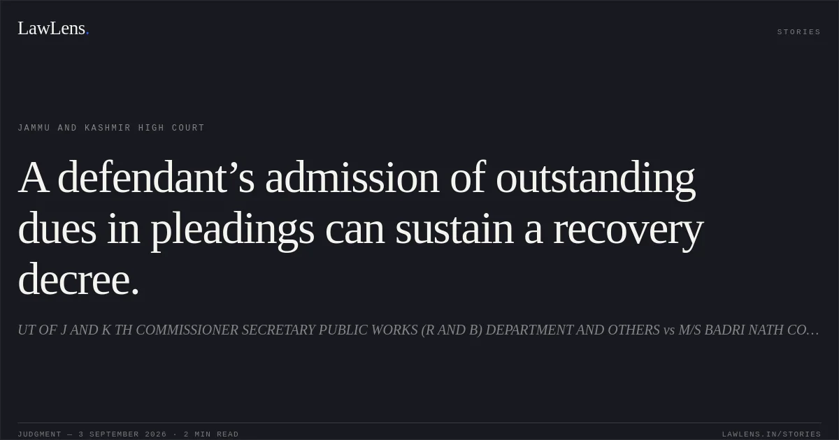 A defendant’s admission of outstanding dues in pleadings can sustain a recovery decree.. UT OF J AND K TH COMMISSIONER SECRETARY PUBLIC WORKS (R AND B) DEPARTMENT AND OTHERS vs M/S BADRI NATH CONTRACTORS THROUGH ITS PROPRIETOR BADRI NATH JAMMU. Jammu and Kashmir High Court. LawLens