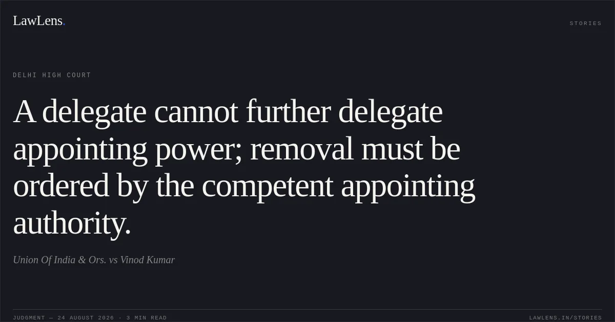 A delegate cannot further delegate appointing power; removal must be ordered by the competent appointing authority.. Union Of India & Ors. vs Vinod Kumar. Delhi High Court. LawLens