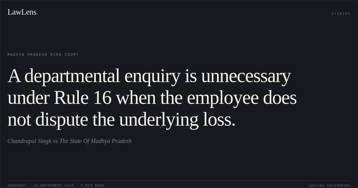 A departmental enquiry is unnecessary under Rule 16 when the employee does not dispute the underlying loss.. Chandrapal Singh vs The State Of Madhya Pradesh. Madhya Pradesh High Court. LawLens