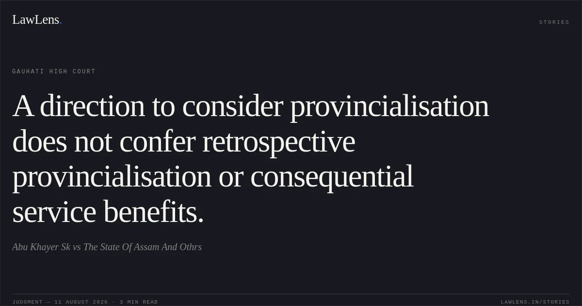 A direction to consider provincialisation does not confer retrospective provincialisation or consequential service benefits.. Abu Khayer Sk vs The State Of Assam And Othrs. Gauhati High Court. LawLens