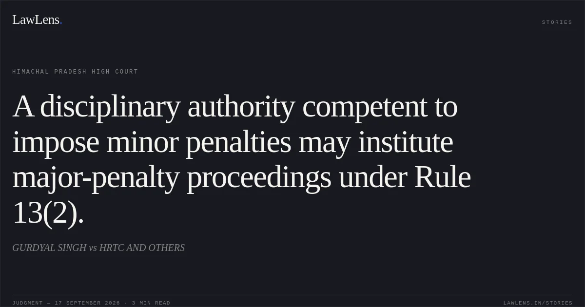 A disciplinary authority competent to impose minor penalties may institute major-penalty proceedings under Rule 13(2).. GURDYAL SINGH vs HRTC AND OTHERS. Himachal Pradesh High Court. LawLens