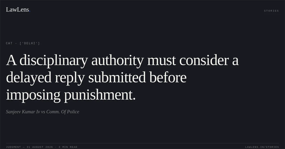 A disciplinary authority must consider a delayed reply submitted before imposing punishment.. Sanjeev Kumar Iv vs Comm. Of Police. CAT - ['Delhi']. LawLens