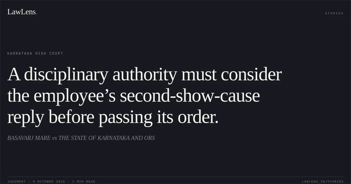 A disciplinary authority must consider the employee’s second-show-cause reply before passing its order.. BASAVARJ MARE vs THE STATE OF KARNATAKA AND ORS. Karnataka High Court. LawLens