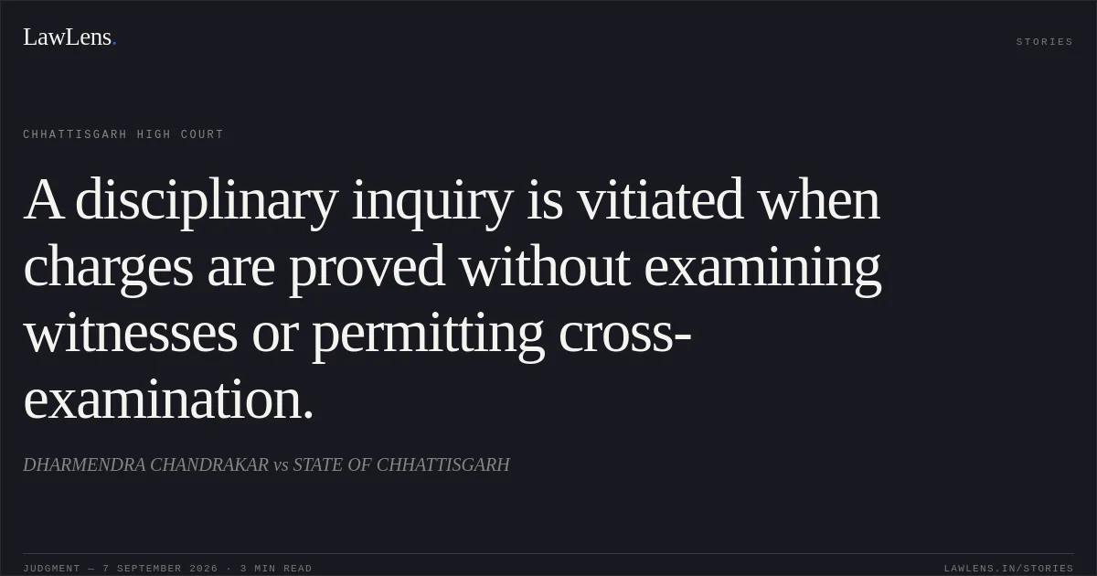 A disciplinary inquiry is vitiated when charges are proved without examining witnesses or permitting cross-examination.. DHARMENDRA CHANDRAKAR vs STATE OF CHHATTISGARH. Chhattisgarh High Court. LawLens