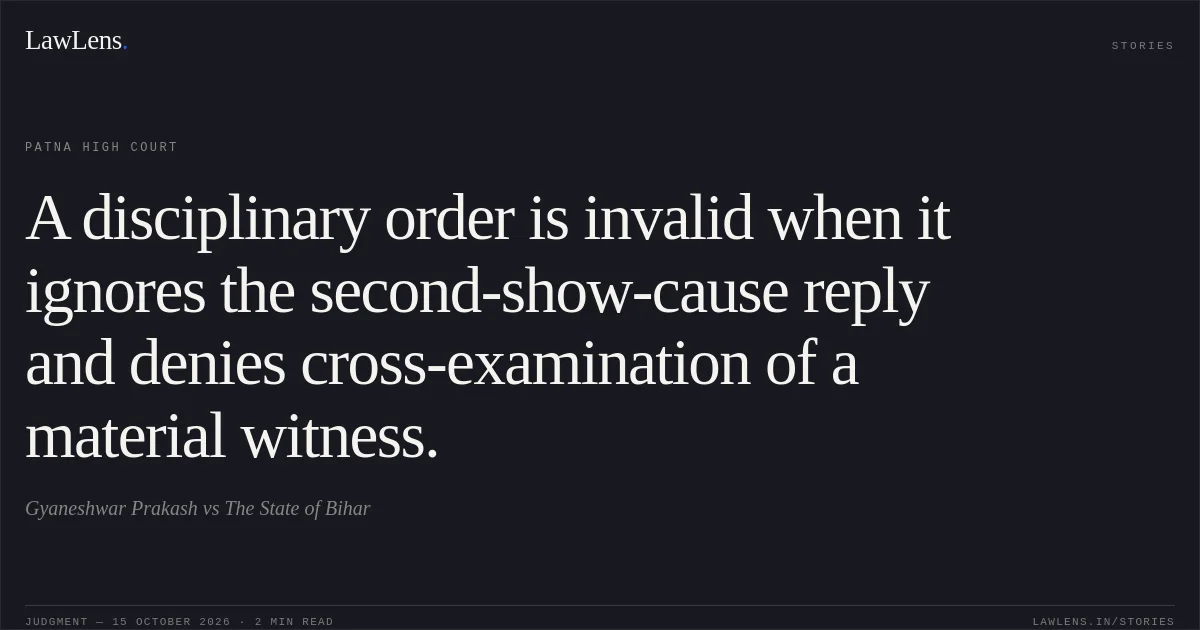 A disciplinary order is invalid when it ignores the second-show-cause reply and denies cross-examination of a material witness.. Gyaneshwar Prakash vs The State of Bihar. Patna High Court. LawLens