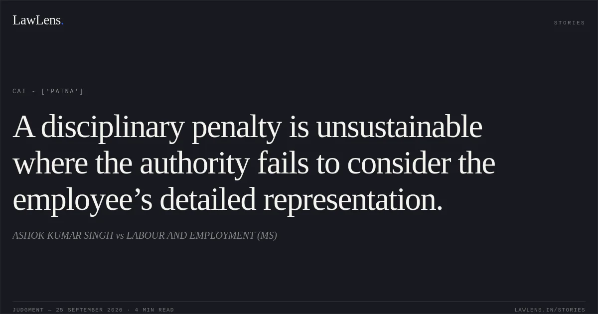 A disciplinary penalty is unsustainable where the authority fails to consider the employee’s detailed representation.. ASHOK KUMAR SINGH vs LABOUR AND EMPLOYMENT (MS). CAT - ['Patna']. LawLens
