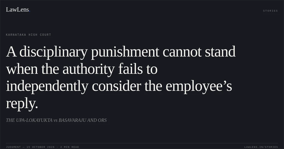 A disciplinary punishment cannot stand when the authority fails to independently consider the employee’s reply.. THE UPA-LOKAYUKTA vs BASAVARAJU AND ORS. Karnataka High Court. LawLens