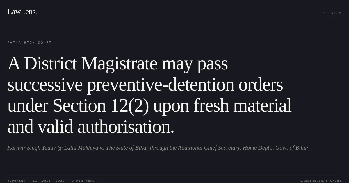 A District Magistrate may pass successive preventive-detention orders under Section 12(2) upon fresh material and valid authorisation.. Karnvir Singh Yadav @ Lallu Mukhiya vs The State of Bihar through the Additional Chief Secretary, Home Deptt., Govt. of Bihar,. Patna High Court. LawLens