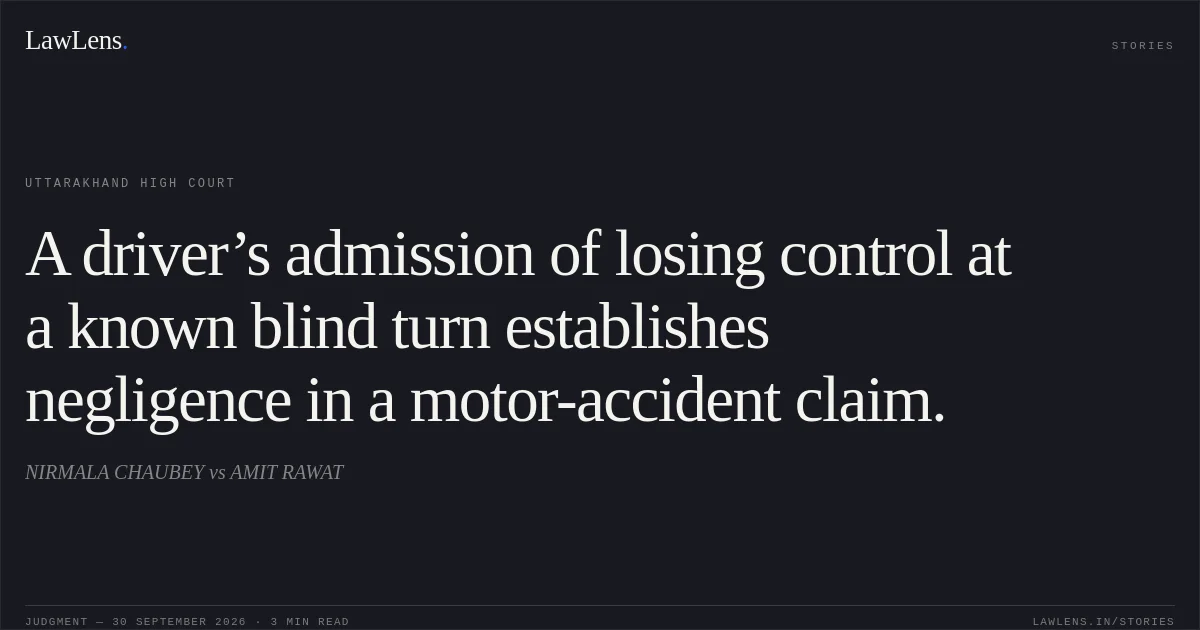 A driver’s admission of losing control at a known blind turn establishes negligence in a motor-accident claim.. NIRMALA CHAUBEY vs AMIT RAWAT. Uttarakhand High Court. LawLens