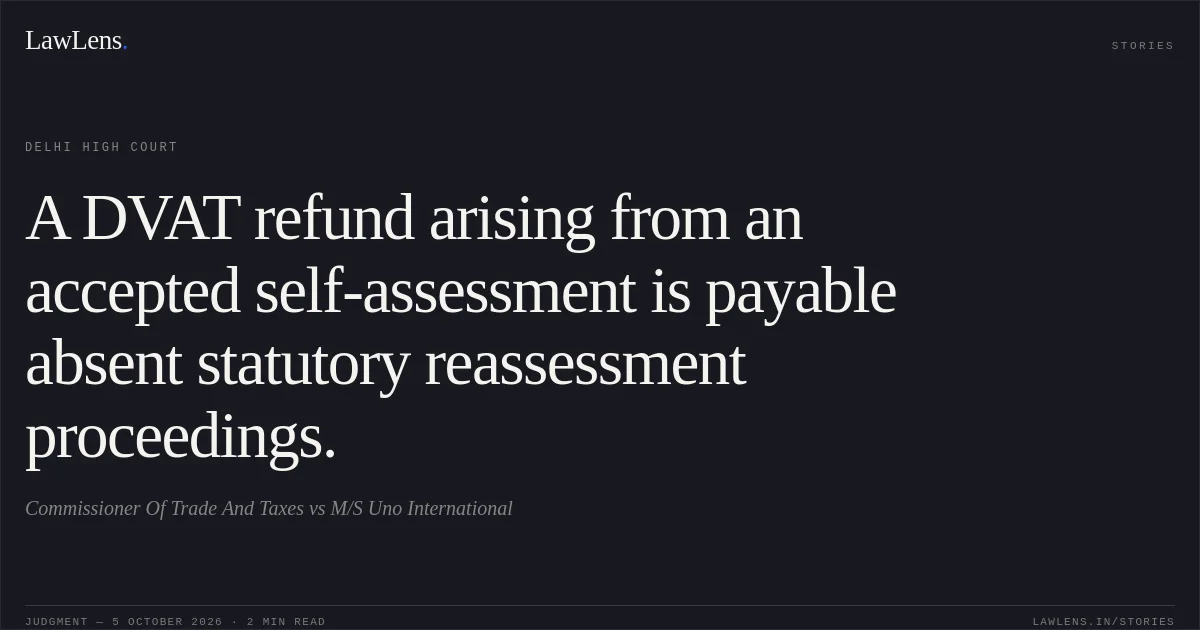 A DVAT refund arising from an accepted self-assessment is payable absent statutory reassessment proceedings.. Commissioner Of Trade And Taxes vs M/S Uno International. Delhi High Court. LawLens