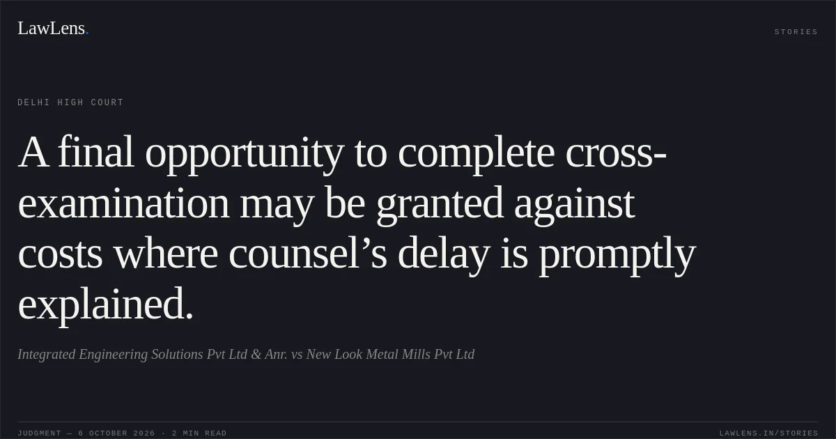 A final opportunity to complete cross-examination may be granted against costs where counsel’s delay is promptly explained.. Integrated Engineering Solutions Pvt Ltd & Anr. vs New Look Metal Mills Pvt Ltd. Delhi High Court. LawLens