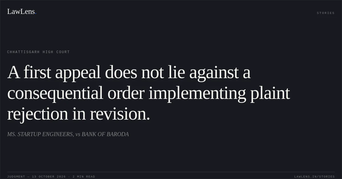 A first appeal does not lie against a consequential order implementing plaint rejection in revision.. MS. STARTUP ENGINEERS, vs BANK OF BARODA. Chhattisgarh High Court. LawLens