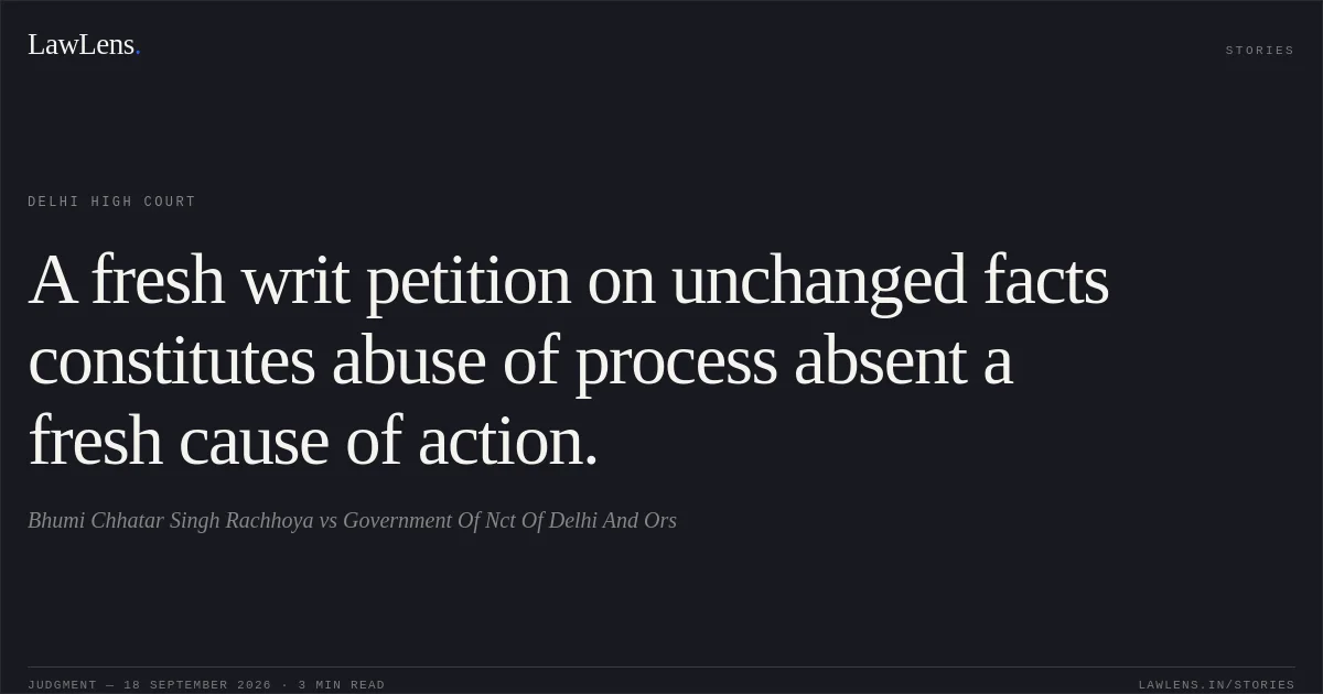 A fresh writ petition on unchanged facts constitutes abuse of process absent a fresh cause of action.. Bhumi Chhatar Singh Rachhoya vs Government Of Nct Of Delhi And Ors. Delhi High Court. LawLens