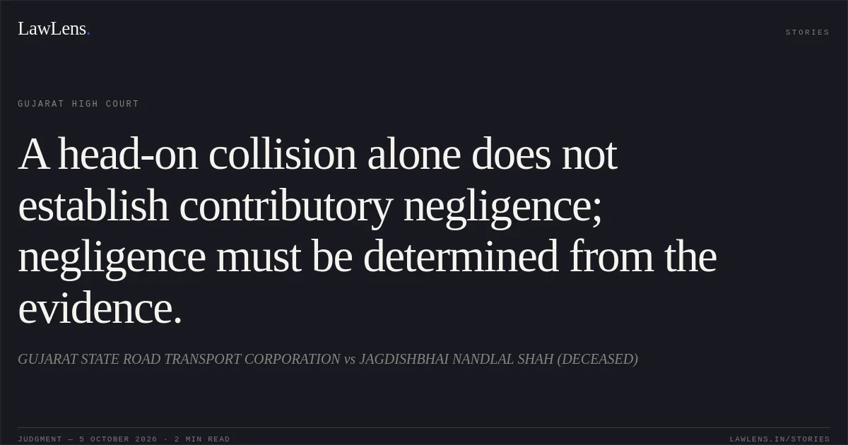 A head-on collision alone does not establish contributory negligence; negligence must be determined from the evidence.. GUJARAT STATE ROAD TRANSPORT CORPORATION vs JAGDISHBHAI NANDLAL SHAH (DECEASED). Gujarat High Court. LawLens