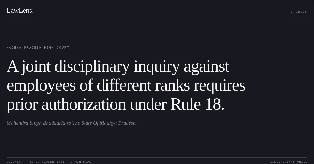A joint disciplinary inquiry against employees of different ranks requires prior authorization under Rule 18.. Mahendra Singh Bhadauria vs The State Of Madhya Pradesh. Madhya Pradesh High Court. LawLens