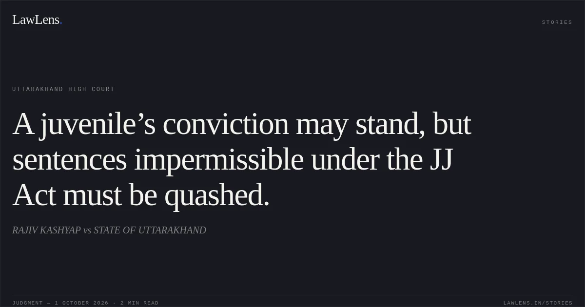 A juvenile’s conviction may stand, but sentences impermissible under the JJ Act must be quashed.. RAJIV KASHYAP vs STATE OF UTTARAKHAND. Uttarakhand High Court. LawLens
