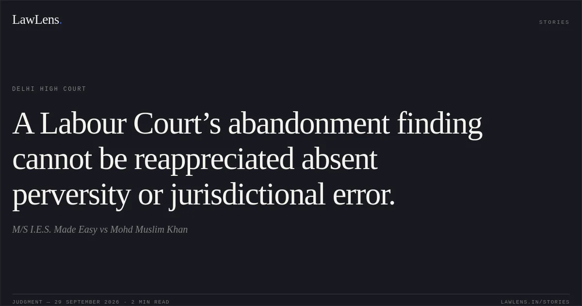 A Labour Court’s abandonment finding cannot be reappreciated absent perversity or jurisdictional error.. M/S I.E.S. Made Easy vs Mohd Muslim Khan. Delhi High Court. LawLens