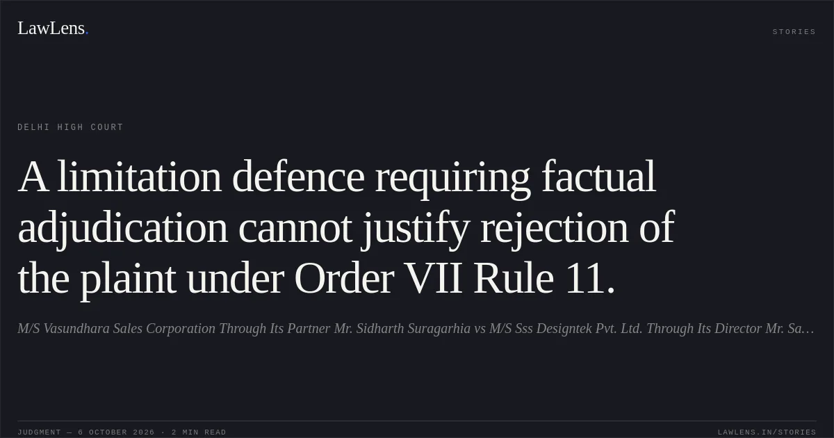 A limitation defence requiring factual adjudication cannot justify rejection of the plaint under Order VII Rule 11.. M/S Vasundhara Sales Corporation Through Its Partner Mr. Sidharth Suragarhia vs M/S Sss Designtek Pvt. Ltd. Through Its Director Mr. Sachin Handa & Anr.. Delhi High Court. LawLens