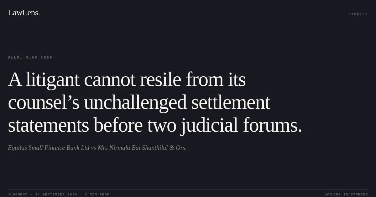 A litigant cannot resile from its counsel’s unchallenged settlement statements before two judicial forums.. Equitas Small Finance Bank Ltd vs Mrs Nirmala Bai Shanthilal & Ors.. Delhi High Court. LawLens