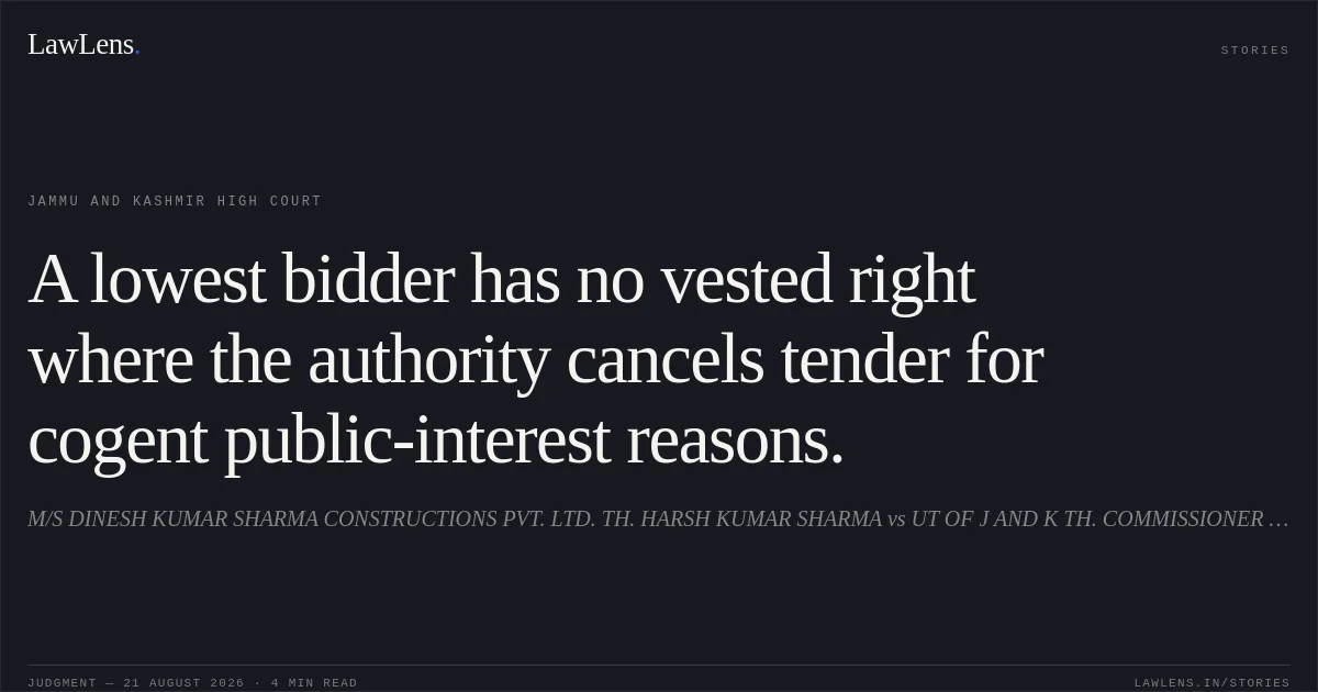 A lowest bidder has no vested right where the authority cancels tender for cogent public-interest reasons.. M/S DINESH KUMAR SHARMA CONSTRUCTIONS PVT. LTD. TH. HARSH KUMAR SHARMA vs UT OF J AND K TH. COMMISSIONER SECRETARY, PUBLIC WORKS (R AND B) DEPARTMENT, JAMMU AND OTHERS. Jammu and Kashmir High Court. LawLens